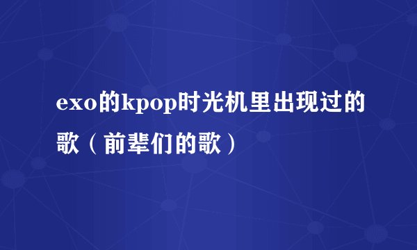 exo的kpop时光机里出现过的歌（前辈们的歌）