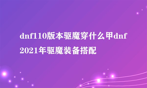 dnf110版本驱魔穿什么甲dnf2021年驱魔装备搭配