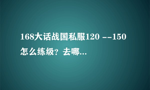 168大话战国私服120 --150怎么练级？去哪里？ 金装哪个NPC购买？ 150的紫装打哪个BOSS掉？