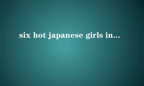 six hot japanese girls in bikinis get fingered by one lucky guy是什么意思