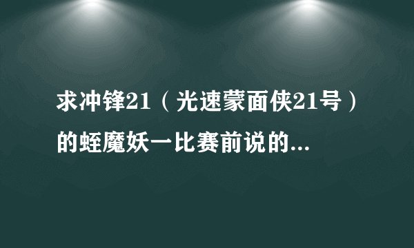 求冲锋21（光速蒙面侠21号）的蛭魔妖一比赛前说的话 ‘呀哈，歼灭他地！’ 我要粤语的！！！ 离问题结束还