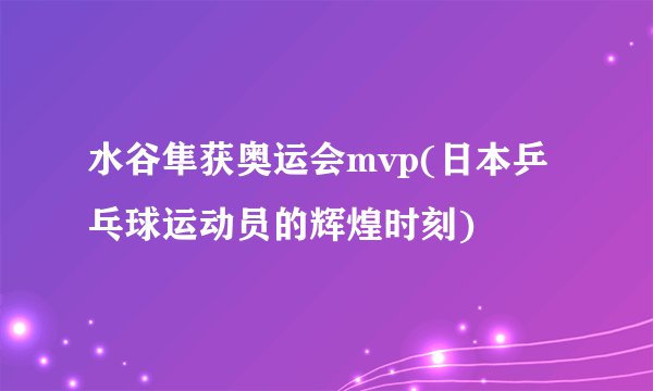 水谷隼获奥运会mvp(日本乒乓球运动员的辉煌时刻)
