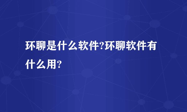 环聊是什么软件?环聊软件有什么用?