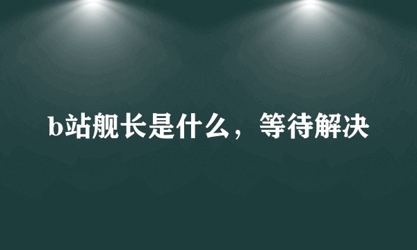 b站舰长是什么，等待解决