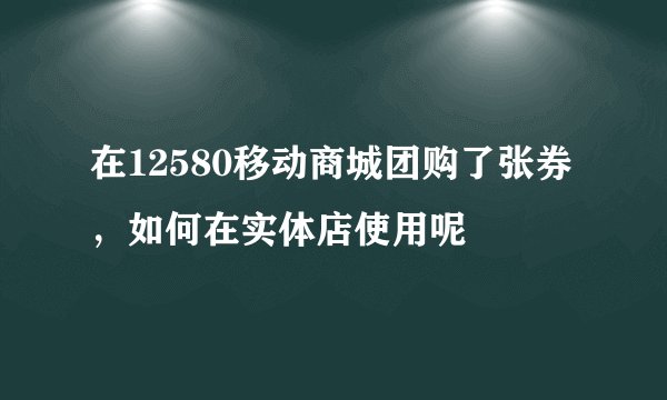 在12580移动商城团购了张券，如何在实体店使用呢