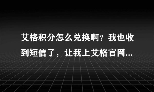 艾格积分怎么兑换啊？我也收到短信了，让我上艾格官网去查，我也查了，可是，不知道怎么兑换~~求告解！