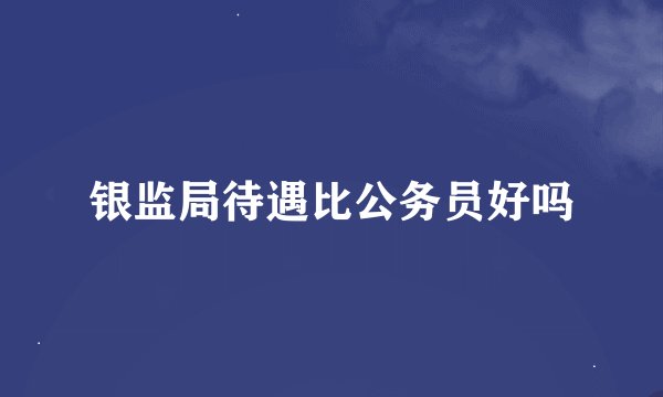银监局待遇比公务员好吗
