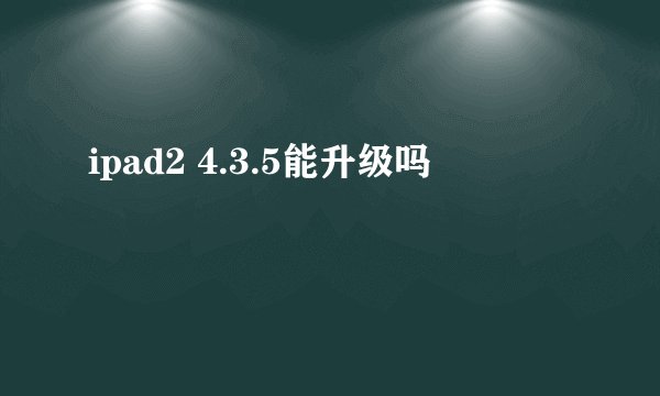 ipad2 4.3.5能升级吗