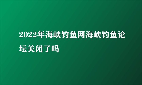 2022年海峡钓鱼网海峡钓鱼论坛关闭了吗