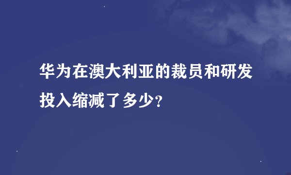 华为在澳大利亚的裁员和研发投入缩减了多少？
