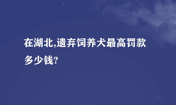 在湖北,遗弃饲养犬最高罚款多少钱?