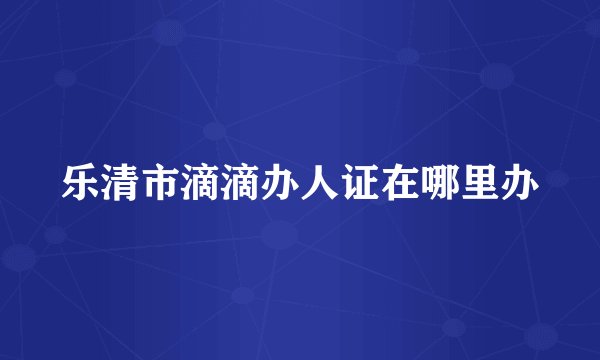 乐清市滴滴办人证在哪里办