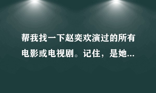 帮我找一下赵奕欢演过的所有电影或电视剧。记住，是她演过的所有的，都找来给我