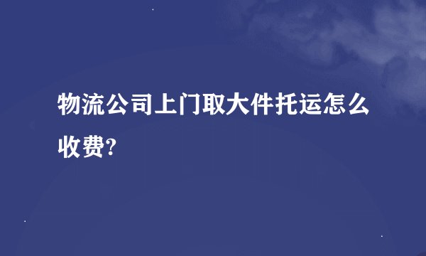 物流公司上门取大件托运怎么收费?