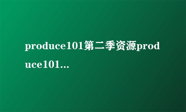 produce101第二季资源produce101第二季男版百度云