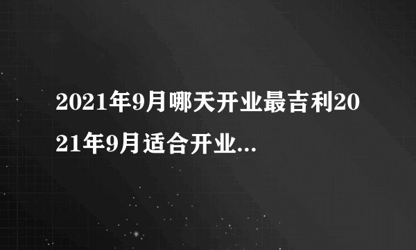 2021年9月哪天开业最吉利2021年9月适合开业黄道吉日查询
