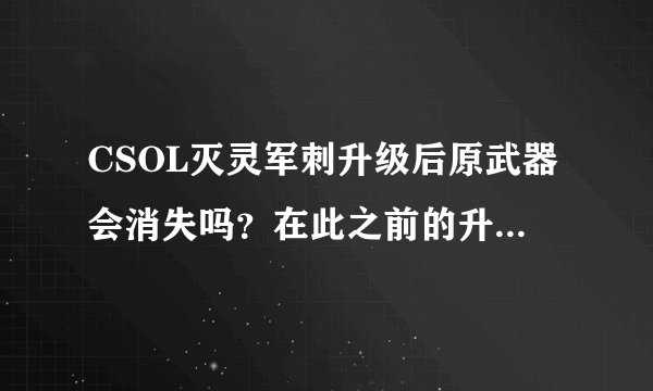 CSOL灭灵军刺升级后原武器会消失吗？在此之前的升级活动也是升级到灭灵军刺.锯刃后原灭灵军刺消失吗？