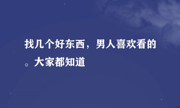 找几个好东西，男人喜欢看的。大家都知道
