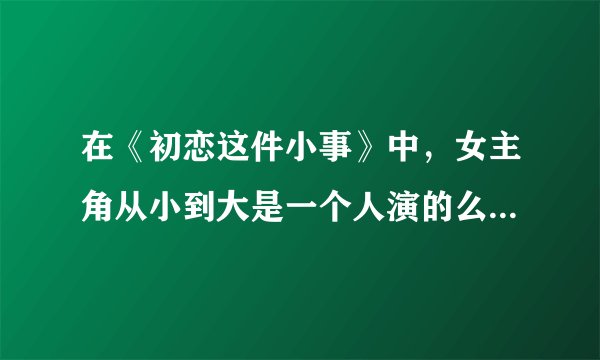 在《初恋这件小事》中，女主角从小到大是一个人演的么为什么变化这么大