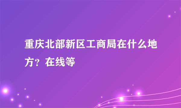 重庆北部新区工商局在什么地方？在线等