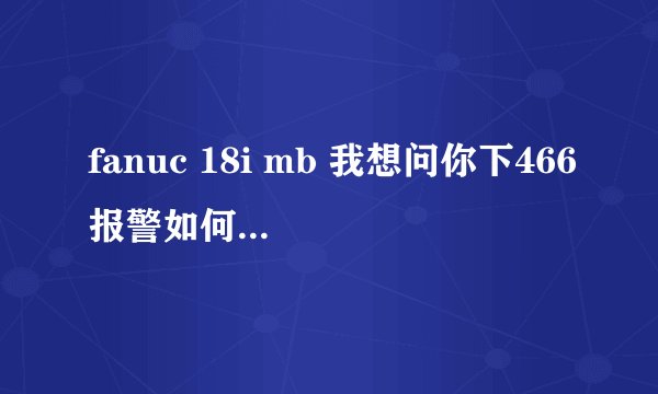 fanuc 18i mb 我想问你下466报警如何解决呢？