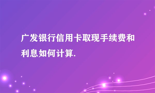 广发银行信用卡取现手续费和利息如何计算.