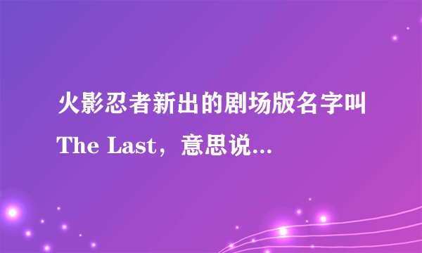 火影忍者新出的剧场版名字叫The Last，意思说以后不会再出剧场版了？