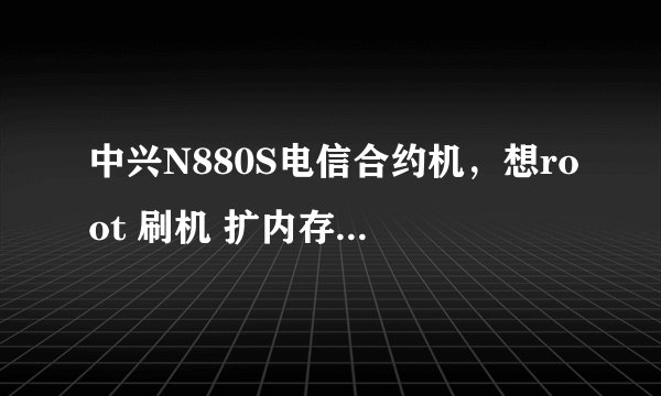 中兴N880S电信合约机，想root 刷机 扩内存 删除原出场软件，求最详细简单的教程，本人超级骨灰小白一个。