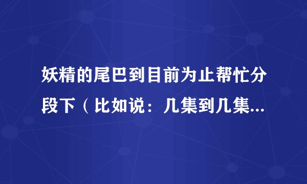妖精的尾巴到目前为止帮忙分段下（比如说：几集到几集是打雷神众，几集到几集是打六魔将军，从头到尾）