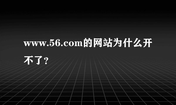 www.56.com的网站为什么开不了？