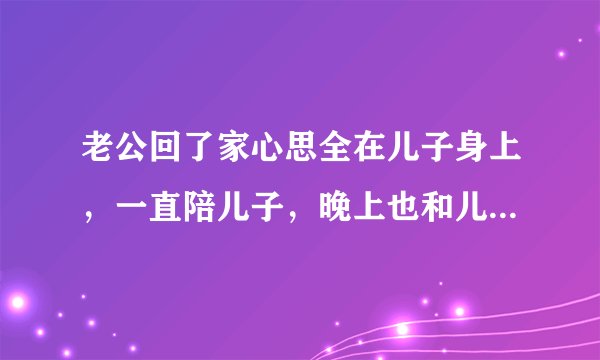 老公回了家心思全在儿子身上，一直陪儿子，晚上也和儿子一起睡，我就做做饭，他这是什么意思？？？