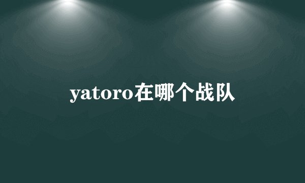 yatoro在哪个战队