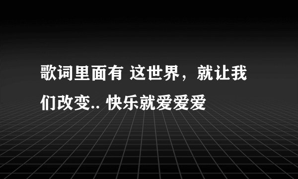 歌词里面有 这世界，就让我们改变.. 快乐就爱爱爱