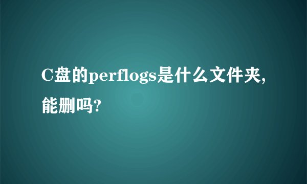 C盘的perflogs是什么文件夹,能删吗?
