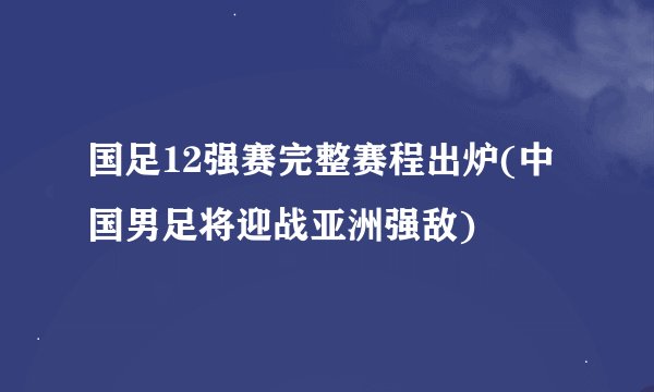 国足12强赛完整赛程出炉(中国男足将迎战亚洲强敌)