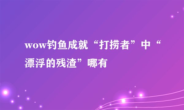 wow钓鱼成就“打捞者”中“漂浮的残渣”哪有