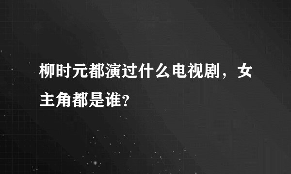 柳时元都演过什么电视剧，女主角都是谁？