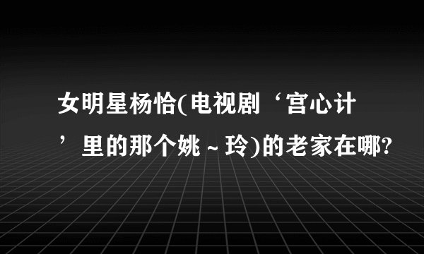 女明星杨恰(电视剧‘宫心计’里的那个姚～玲)的老家在哪?