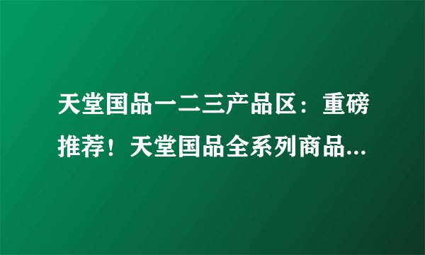 天堂国品一二三产品区：重磅推荐！天堂国品全系列商品，让您舒适喜悦的享受生活