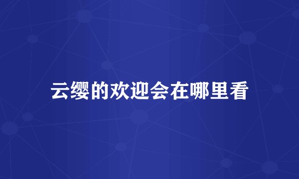 云缨的欢迎会在哪里看