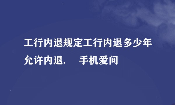 工行内退规定工行内退多少年允许内退.– 手机爱问