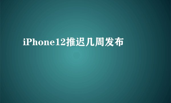 iPhone12推迟几周发布