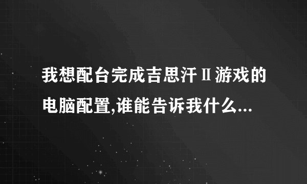 我想配台完成吉思汗Ⅱ游戏的电脑配置,谁能告诉我什么样的配置好