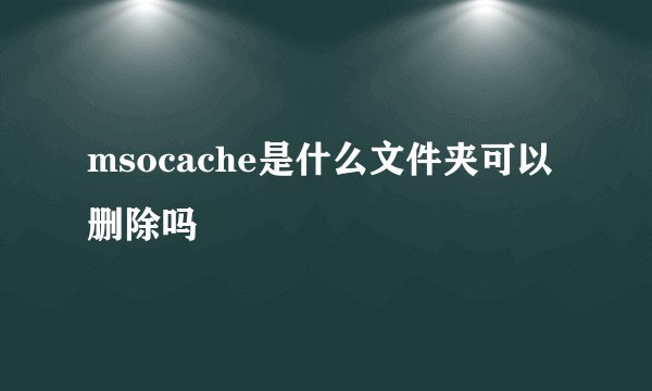 msocache是什么文件夹可以删除吗