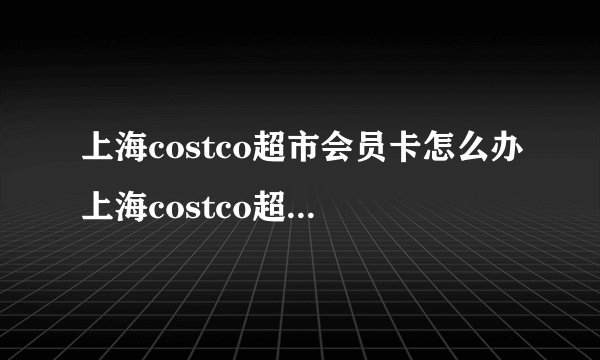 上海costco超市会员卡怎么办上海costco超市在哪里
