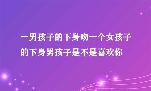 一男孩子的下身吻一个女孩子的下身男孩子是不是喜欢你