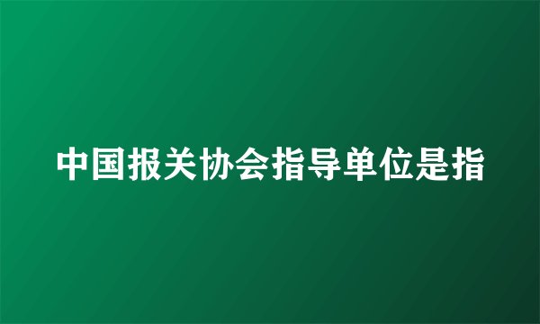 中国报关协会指导单位是指