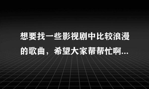 想要找一些影视剧中比较浪漫的歌曲，希望大家帮帮忙啊！谢谢！