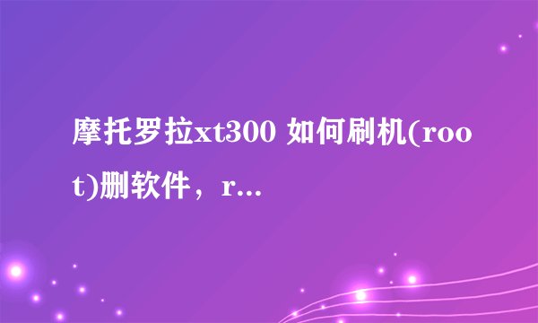 摩托罗拉xt300 如何刷机(root)删软件，root并删软件后如何恢复？