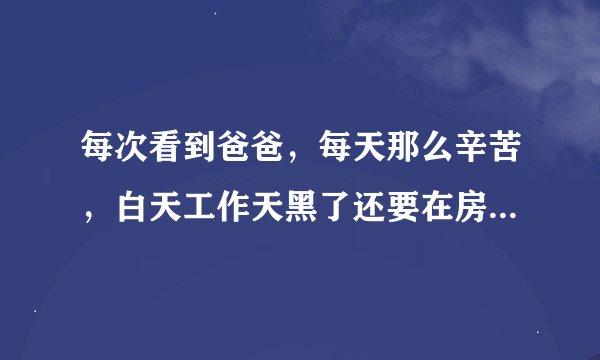 每次看到爸爸，每天那么辛苦，白天工作天黑了还要在房间工作，我心疼，有什么办法可以让爸爸不累的吗？